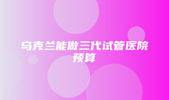 乌克兰能做三代试管医院预算