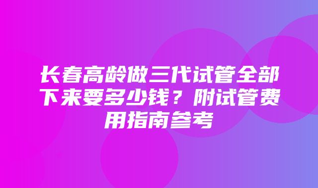 长春高龄做三代试管全部下来要多少钱？附试管费用指南参考