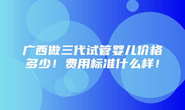 广西做三代试管婴儿价格多少！费用标准什么样！