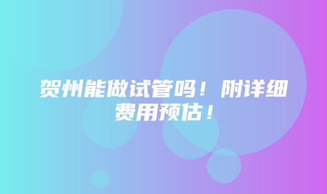 贺州能做试管吗！附详细费用预估！