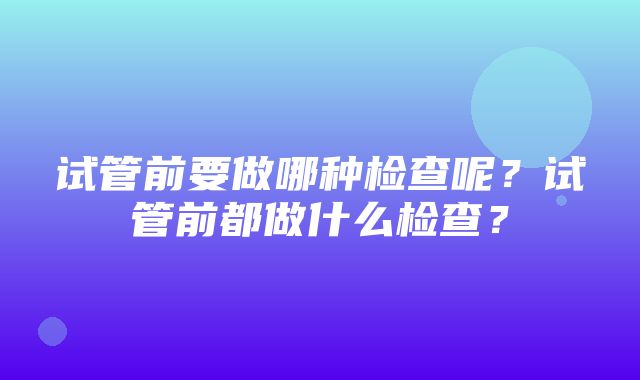 试管前要做哪种检查呢？试管前都做什么检查？