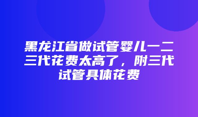 黑龙江省做试管婴儿一二三代花费太高了，附三代试管具体花费