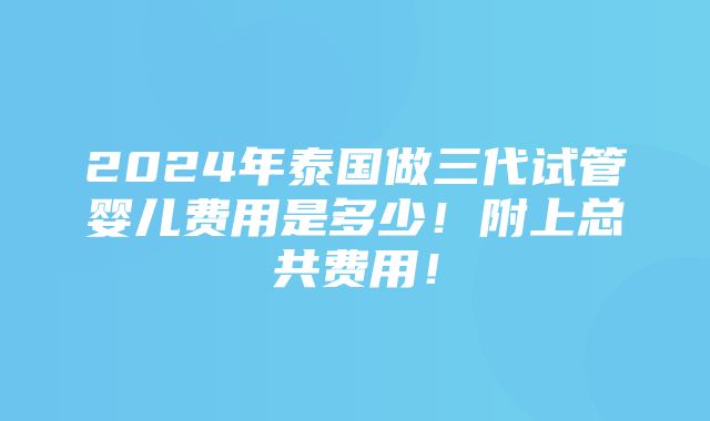 2024年泰国做三代试管婴儿费用是多少！附上总共费用！