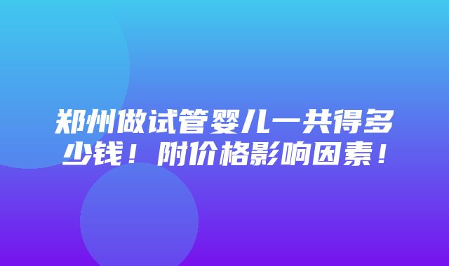 郑州做试管婴儿一共得多少钱！附价格影响因素！