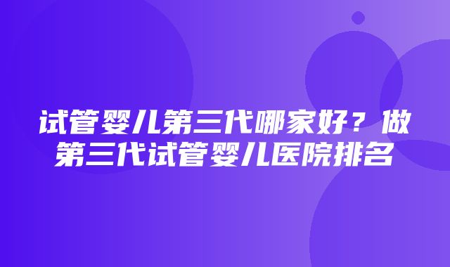 试管婴儿第三代哪家好？做第三代试管婴儿医院排名