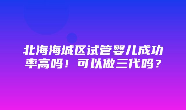 北海海城区试管婴儿成功率高吗！可以做三代吗？