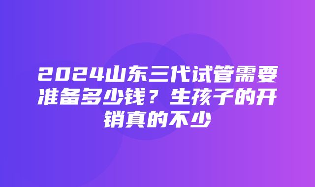 2024山东三代试管需要准备多少钱？生孩子的开销真的不少