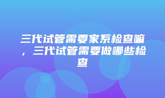 三代试管需要家系检查嘛，三代试管需要做哪些检查