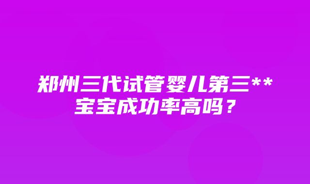 郑州三代试管婴儿第三**宝宝成功率高吗？