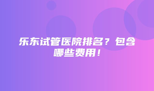 乐东试管医院排名？包含哪些费用！