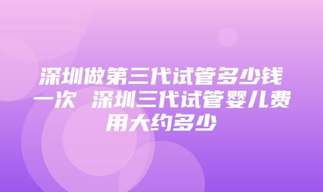 深圳做第三代试管多少钱一次 深圳三代试管婴儿费用大约多少