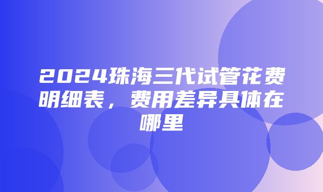 2024珠海三代试管花费明细表，费用差异具体在哪里