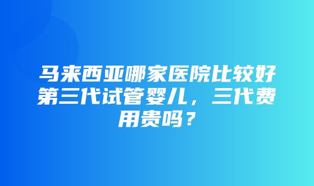 马来西亚哪家医院比较好第三代试管婴儿，三代费用贵吗？