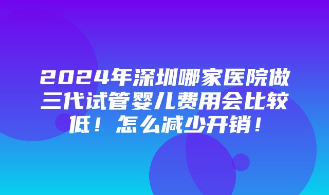 2024年深圳哪家医院做三代试管婴儿费用会比较低！怎么减少开销！