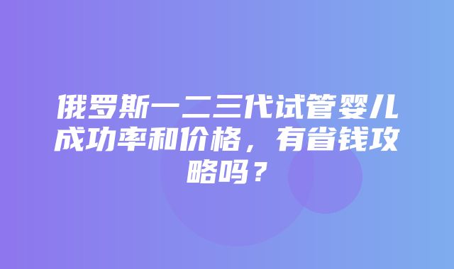 俄罗斯一二三代试管婴儿成功率和价格，有省钱攻略吗？