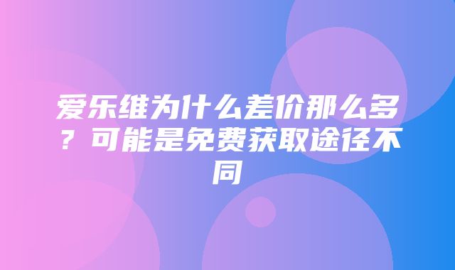 爱乐维为什么差价那么多？可能是免费获取途径不同