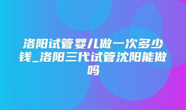 洛阳试管婴儿做一次多少钱_洛阳三代试管沈阳能做吗