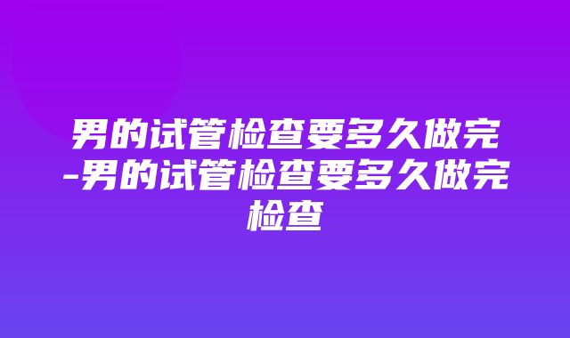 男的试管检查要多久做完-男的试管检查要多久做完检查