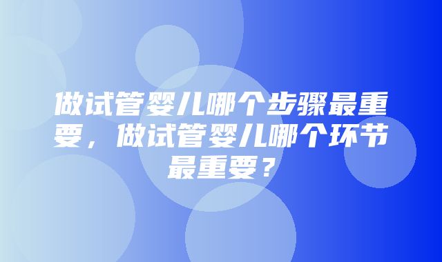 做试管婴儿哪个步骤最重要，做试管婴儿哪个环节最重要？