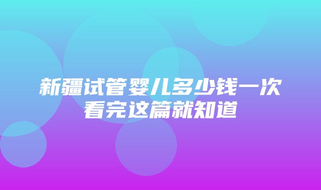 新疆试管婴儿多少钱一次看完这篇就知道