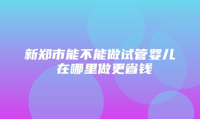 新郑市能不能做试管婴儿 在哪里做更省钱