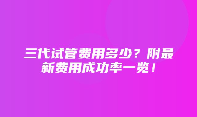 三代试管费用多少？附最新费用成功率一览！