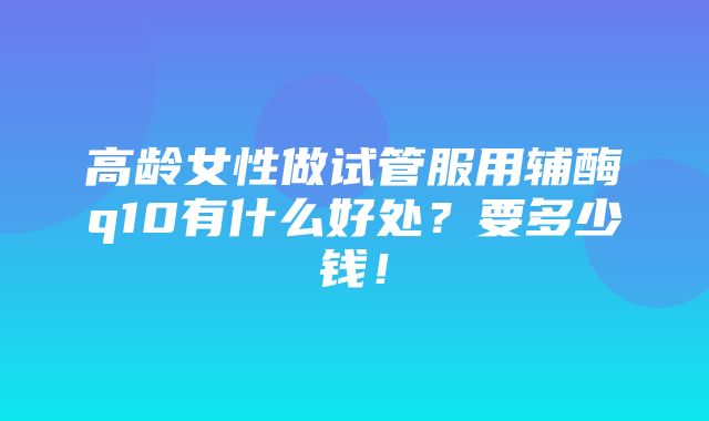 高龄女性做试管服用辅酶q10有什么好处？要多少钱！