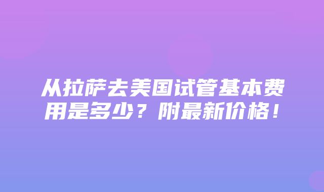 从拉萨去美国试管基本费用是多少？附最新价格！