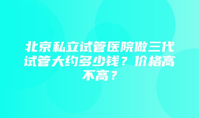 北京私立试管医院做三代试管大约多少钱？价格高不高？