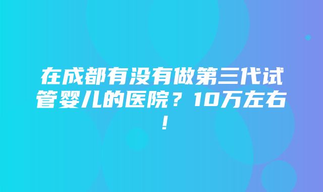 在成都有没有做第三代试管婴儿的医院？10万左右！