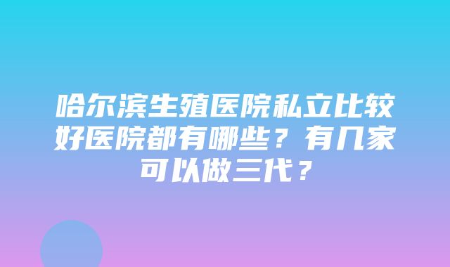 哈尔滨生殖医院私立比较好医院都有哪些？有几家可以做三代？