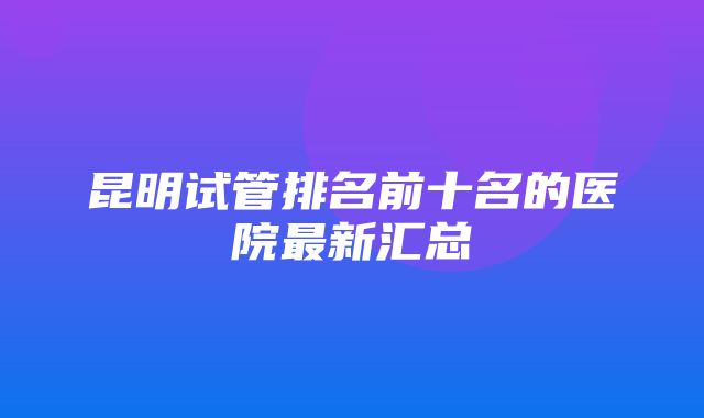 昆明试管排名前十名的医院最新汇总