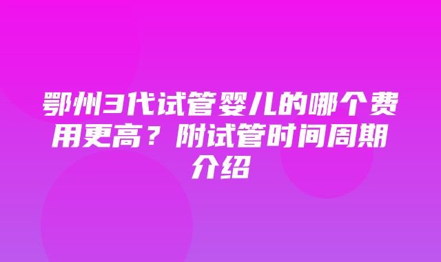 鄂州3代试管婴儿的哪个费用更高？附试管时间周期介绍