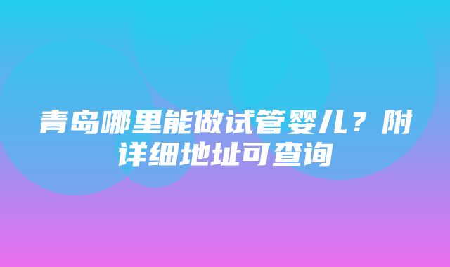 青岛哪里能做试管婴儿？附详细地址可查询