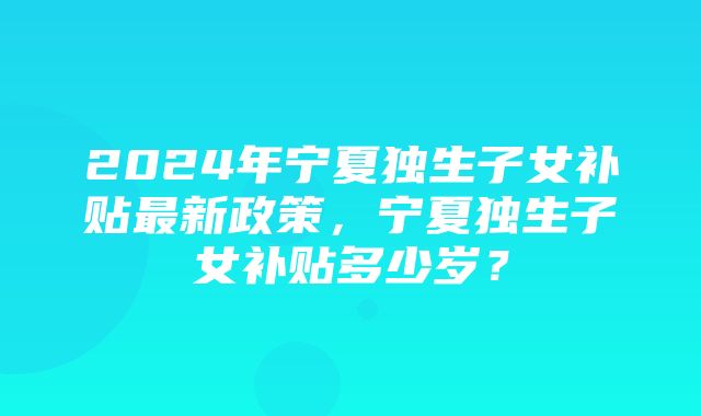 2024年宁夏独生子女补贴最新政策，宁夏独生子女补贴多少岁？