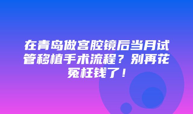 在青岛做宫腔镜后当月试管移植手术流程？别再花冤枉钱了！