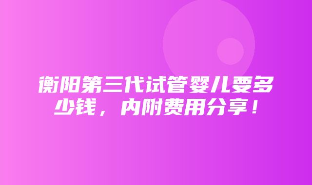 衡阳第三代试管婴儿要多少钱，内附费用分享！