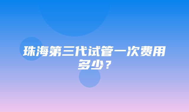 珠海第三代试管一次费用多少？