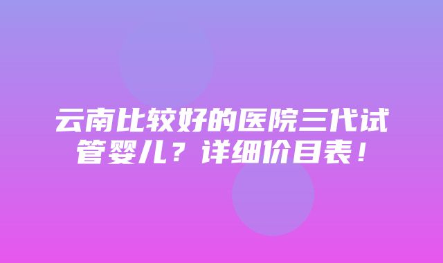 云南比较好的医院三代试管婴儿？详细价目表！