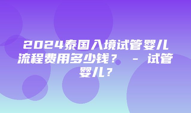 2024泰国入境试管婴儿流程费用多少钱？ - 试管婴儿？