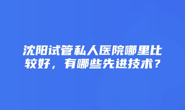 沈阳试管私人医院哪里比较好，有哪些先进技术？