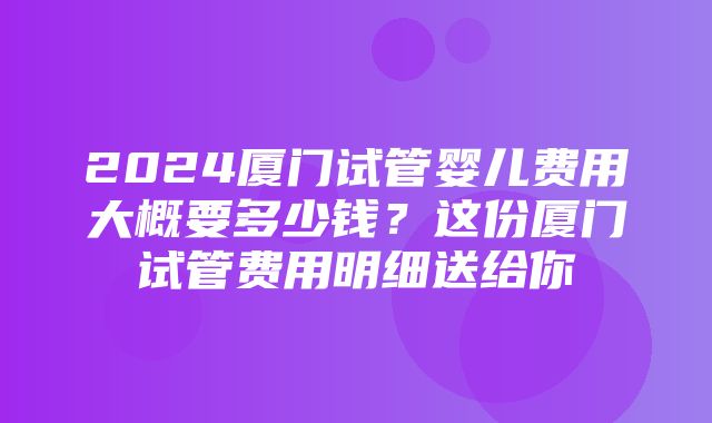 2024厦门试管婴儿费用大概要多少钱？这份厦门试管费用明细送给你