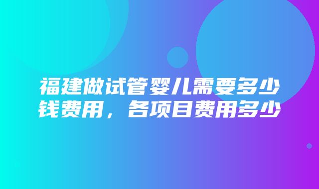 福建做试管婴儿需要多少钱费用，各项目费用多少