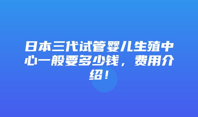 日本三代试管婴儿生殖中心一般要多少钱，费用介绍！