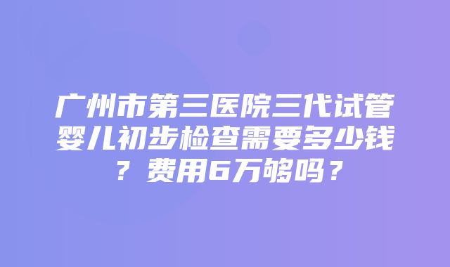 广州市第三医院三代试管婴儿初步检查需要多少钱？费用6万够吗？