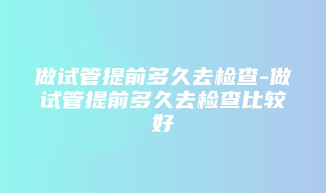 做试管提前多久去检查-做试管提前多久去检查比较好