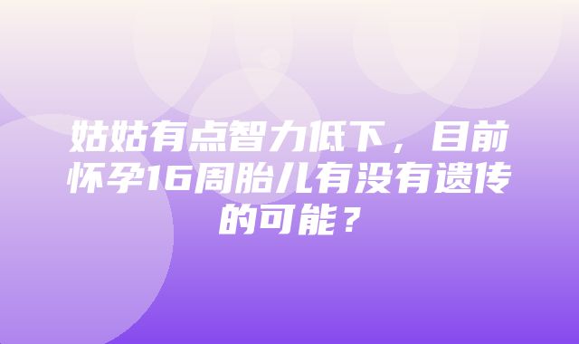 姑姑有点智力低下，目前怀孕16周胎儿有没有遗传的可能？