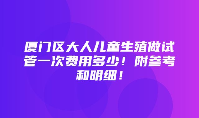 厦门区大人儿童生殖做试管一次费用多少！附参考和明细！