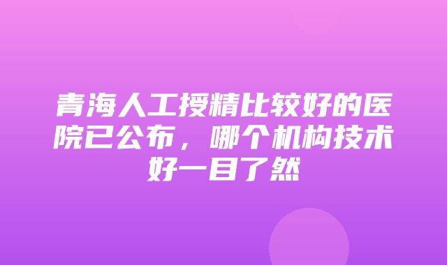 青海人工授精比较好的医院已公布，哪个机构技术好一目了然