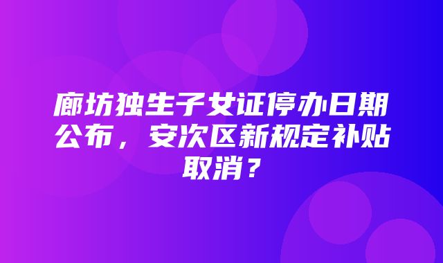 廊坊独生子女证停办日期公布，安次区新规定补贴取消？